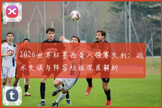 2026世界杯墨西哥八强赛失利:战术失误与阵容短板深度解析