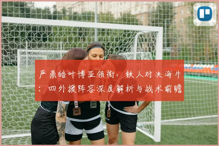 严鼎皓叶博亚领衔，铁人对决海牛：四外援阵容深度解析与战术前瞻