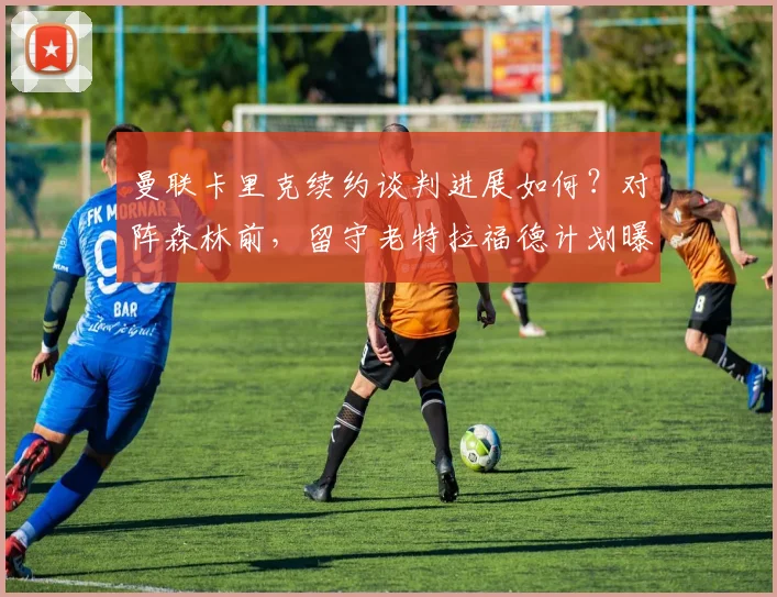 曼联卡里克续约谈判进展如何？对阵森林前，留守老特拉福德计划曝光
