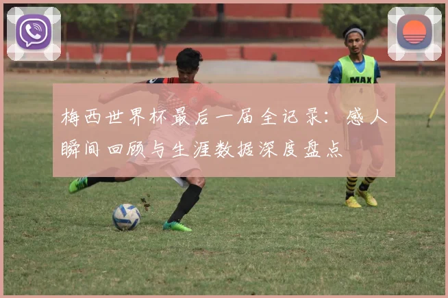 梅西世界杯最后一届全记录:感人瞬间回顾与生涯数据深度盘点