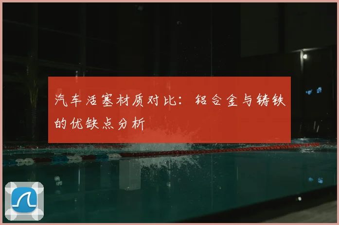 汽车活塞材质对比：铝合金与铸铁的优缺点分析