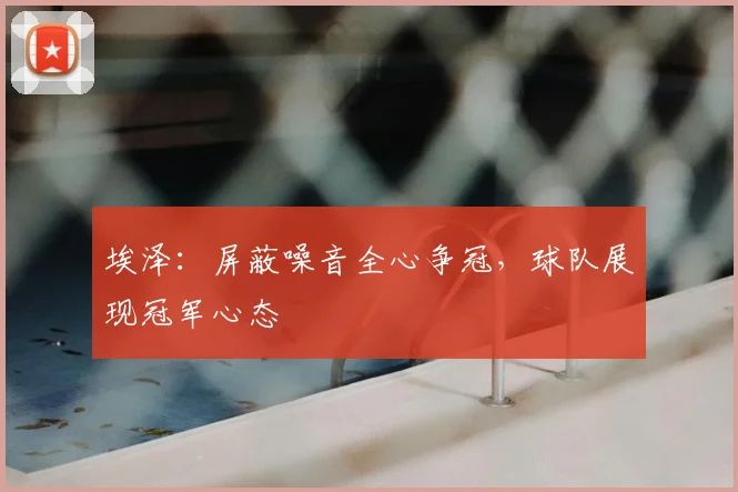 埃泽：屏蔽噪音全心争冠，球队展现冠军心态