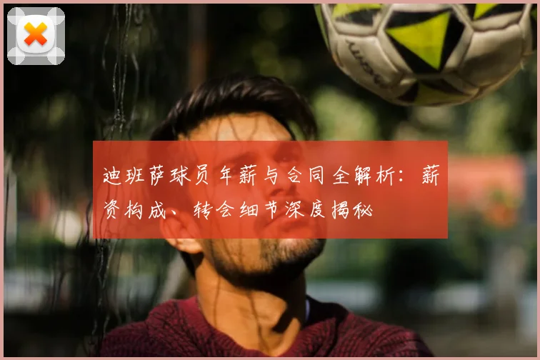 迪班萨球员年薪与合同全解析：薪资构成、转会细节深度揭秘