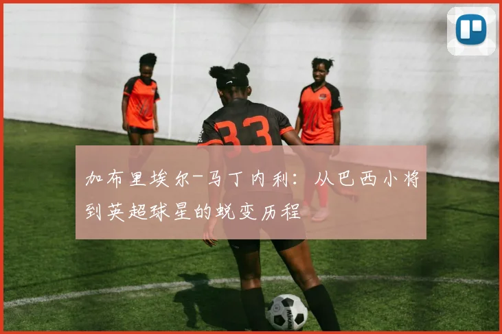 加布里埃尔-马丁内利：从巴西小将到英超球星的蜕变历程