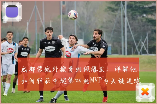 成都蓉城外援费利佩爆发：详解他如何斩获中超第四轮MVP与关键进球技巧