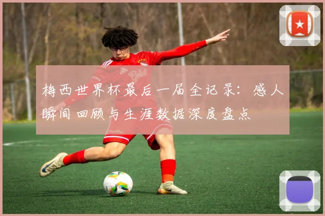 梅西世界杯最后一届全记录：感人瞬间回顾与生涯数据深度盘点