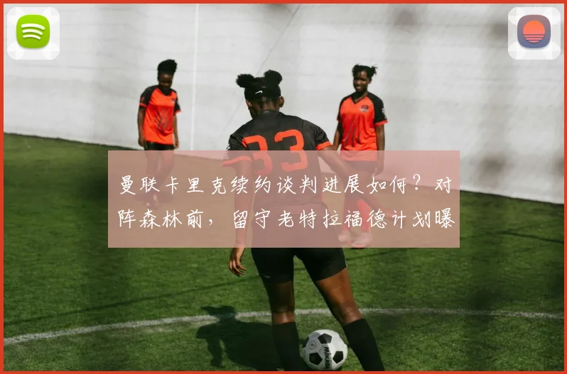 曼联卡里克续约谈判进展如何?对阵森林前,留守老特拉福德计划曝光