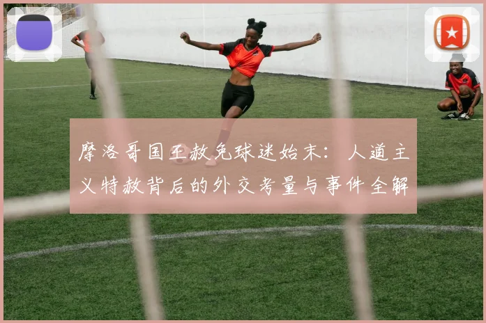 摩洛哥国王赦免球迷始末:人道主义特赦背后的外交考量与事件全解析