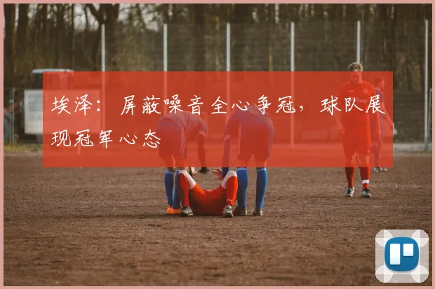 埃泽：屏蔽噪音全心争冠，球队展现冠军心态